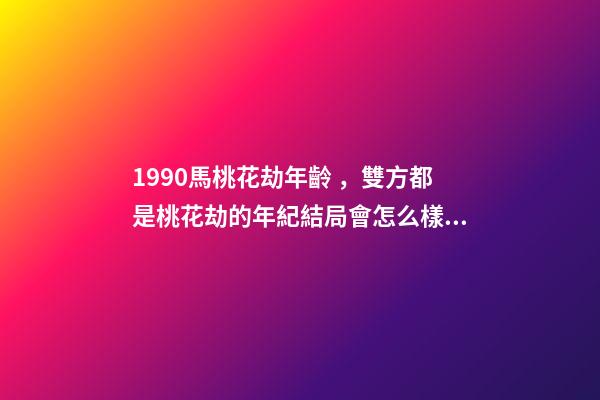 1990馬桃花劫年齡，雙方都是桃花劫的年紀結局會怎么樣 90年馬的婚姻劫難，90年屬馬的三大坎